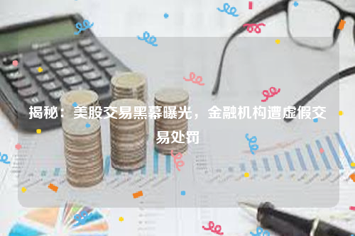 揭秘：美股交易黑幕曝光，金融机构遭虚假交易处罚