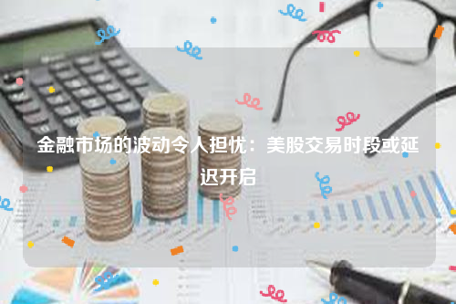 金融市场的波动令人担忧：美股交易时段或延迟开启